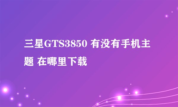 三星GTS3850 有没有手机主题 在哪里下载