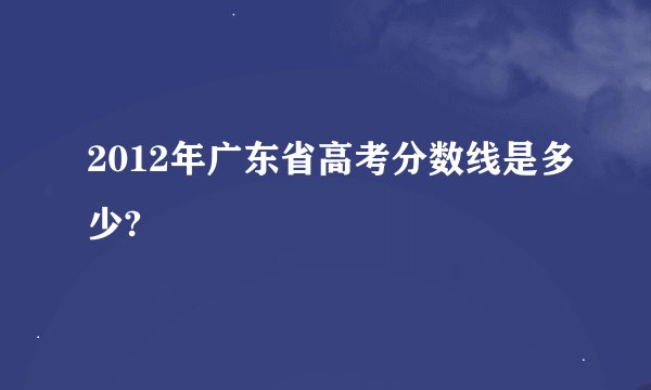 2012年广东省高考分数线是多少?