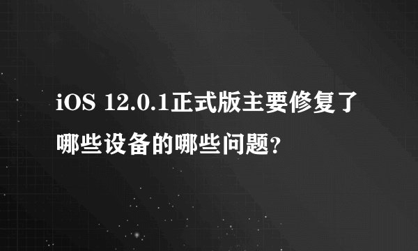 iOS 12.0.1正式版主要修复了哪些设备的哪些问题？