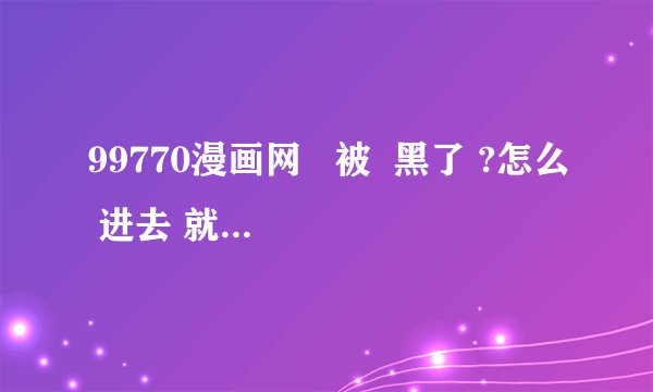99770漫画网   被  黑了 ?怎么 进去 就 转成别 的 了 ?
