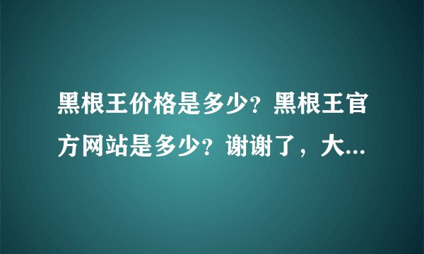 黑根王价格是多少？黑根王官方网站是多少？谢谢了，大神帮忙啊