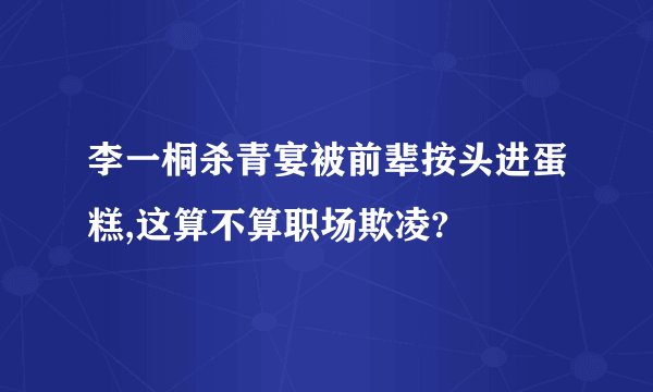 李一桐杀青宴被前辈按头进蛋糕,这算不算职场欺凌?