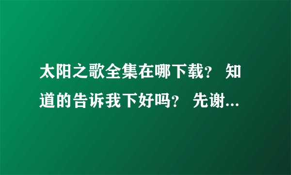 太阳之歌全集在哪下载？ 知道的告诉我下好吗？ 先谢谢啦～～