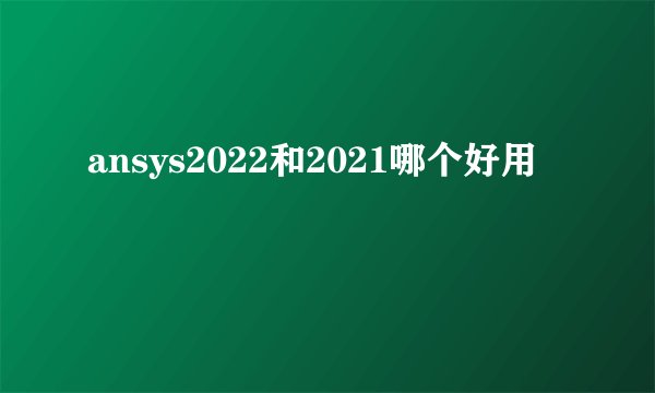 ansys2022和2021哪个好用