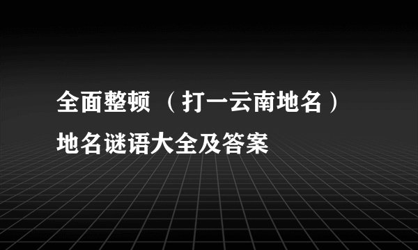 全面整顿 （打一云南地名）地名谜语大全及答案