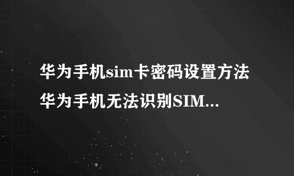 华为手机sim卡密码设置方法华为手机无法识别SIM卡怎么办？
