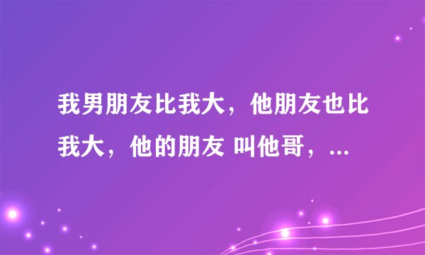 我男朋友比我大，他朋友也比我大，他的朋友 叫他哥，喊我嫂子。我可以叫这个朋友叫哥哥吗？ 在线等……