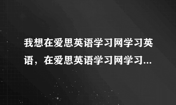 我想在爱思英语学习网学习英语，在爱思英语学习网学习效果如何？