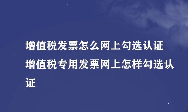 增值税发票怎么网上勾选认证增值税专用发票网上怎样勾选认证