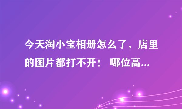 今天淘小宝相册怎么了，店里的图片都打不开！ 哪位高手告诉我一下吧 旺旺号：军_悦儿