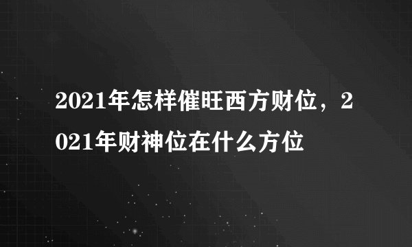 2021年怎样催旺西方财位,2021年财神位在什么方位