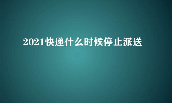 2021快递什么时候停止派送