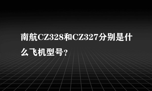 南航CZ328和CZ327分别是什么飞机型号？