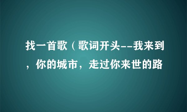 找一首歌（歌词开头--我来到，你的城市，走过你来世的路