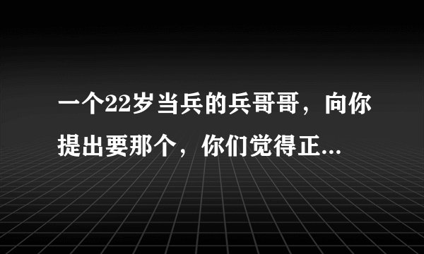 一个22岁当兵的兵哥哥，向你提出要那个，你们觉得正常吗？（我19了，我们是男女朋友），总感觉不太好