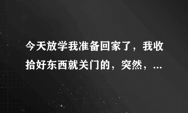 今天放学我准备回家了，我收拾好东西就关门的，突然，有个男的捂住我的嘴巴，然后直接拉我进教室。