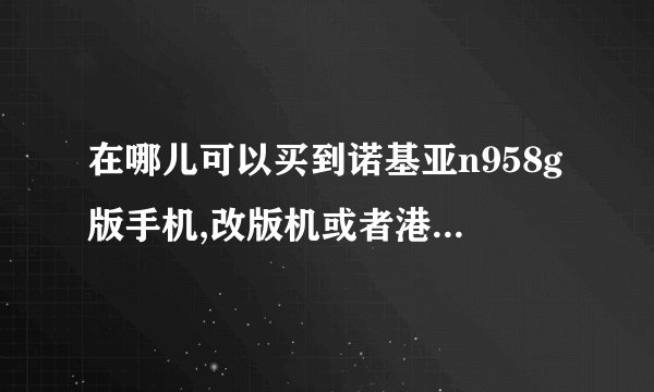 在哪儿可以买到诺基亚n958g版手机,改版机或者港行,要未拆封的,在成都水货市场能买到吗?淘宝商城有卖,但...