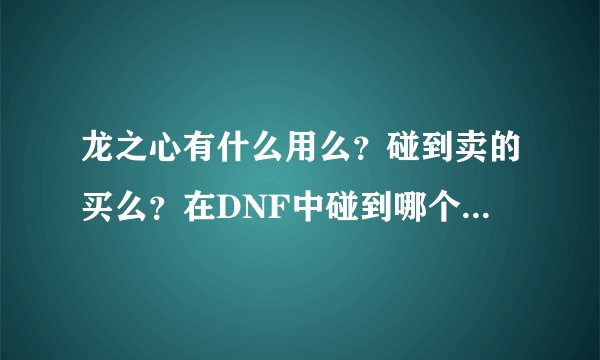 龙之心有什么用么？碰到卖的买么？在DNF中碰到哪个男人卖的我买了100个！一个2000急需高手给出答案