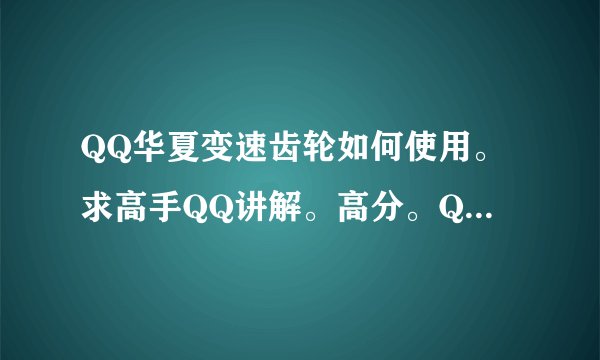 QQ华夏变速齿轮如何使用。求高手QQ讲解。高分。QQ：1006999995.