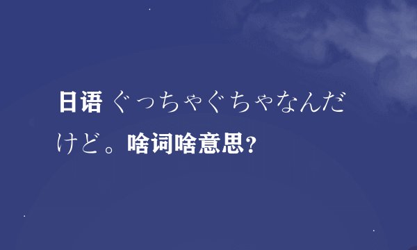 日语 ぐっちゃぐちゃなんだけど。啥词啥意思？
