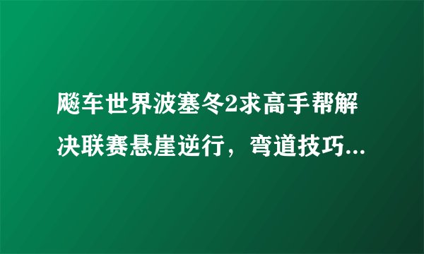 飚车世界波塞冬2求高手帮解决联赛悬崖逆行，弯道技巧越详细越好谢谢！