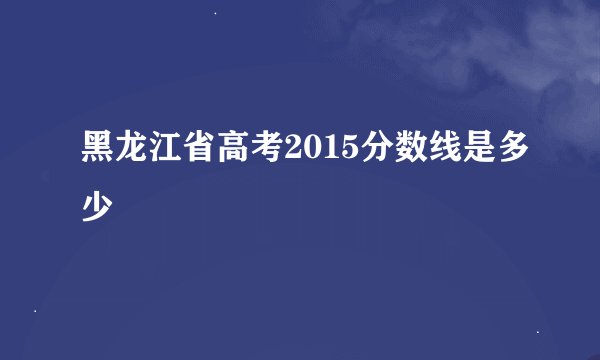黑龙江省高考2015分数线是多少