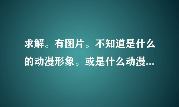 求解。有图片。不知道是什么的动漫形象。或是什么动漫人物。求解