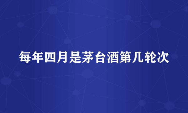 每年四月是茅台酒第几轮次