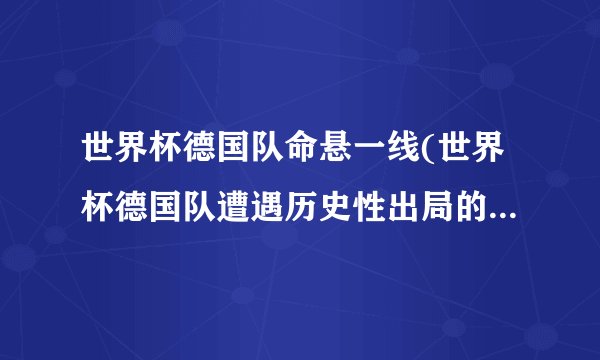 世界杯德国队命悬一线(世界杯德国队遭遇历史性出局的可能性加大)