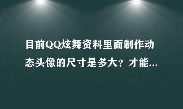 目前QQ炫舞资料里面制作动态头像的尺寸是多大？才能不变形，急，在线等
