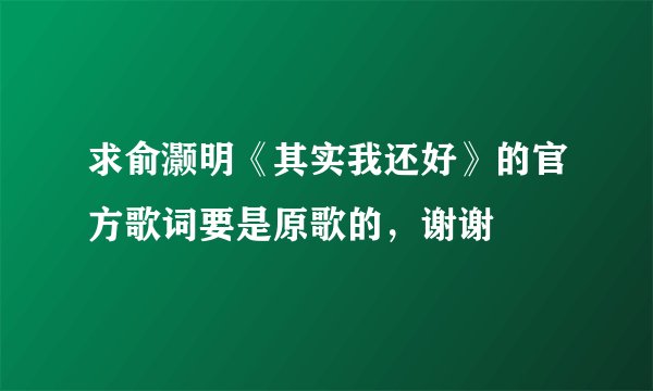 求俞灏明《其实我还好》的官方歌词要是原歌的，谢谢