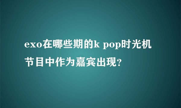 exo在哪些期的k pop时光机节目中作为嘉宾出现？