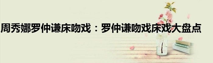 周秀娜罗仲谦床吻戏罗仲谦吻戏床戏大盘点