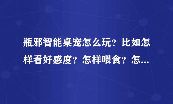 瓶邪智能桌宠怎么玩？比如怎样看好感度？怎样喂食？怎样卖古董？怎样赚钱？详细！