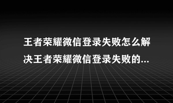 王者荣耀微信登录失败怎么解决王者荣耀微信登录失败的解决方法
