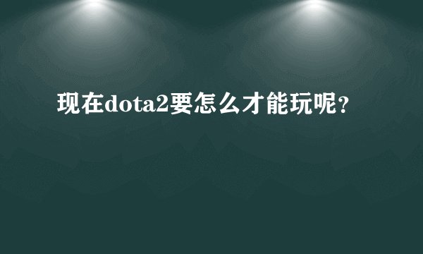 现在dota2要怎么才能玩呢？