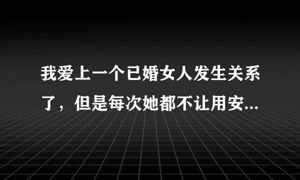 我爱上一个已婚女人发生关系了，但是每次她都不让用安全措施，我怕她怀孕，更怕她有别的企图我很喜欢他？