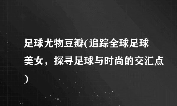 足球尤物豆瓣(追踪全球足球美女，探寻足球与时尚的交汇点)