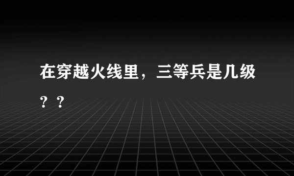 在穿越火线里，三等兵是几级？？