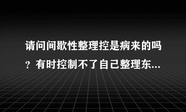 请问间歇性整理控是病来的吗？有时控制不了自己整理东西，觉得很烦恼。
