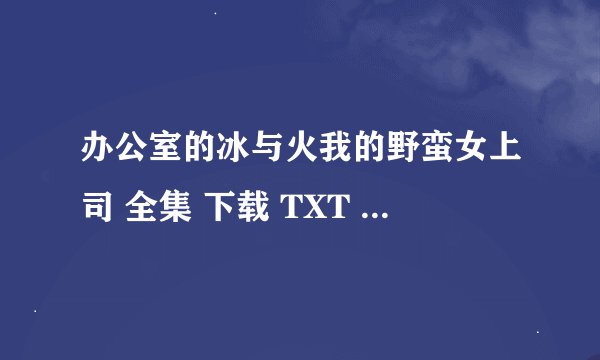 办公室的冰与火我的野蛮女上司 全集 下载 TXT 已经完结了 要完整版的,别给我100章之前的……谢谢了