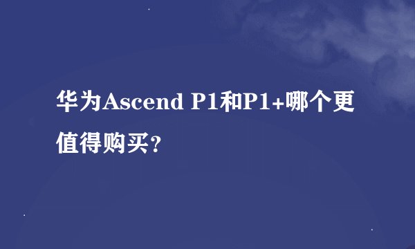 华为Ascend P1和P1+哪个更值得购买？
