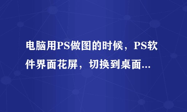 电脑用PS做图的时候，PS软件界面花屏，切换到桌面就没有了，在点回来还是花屏