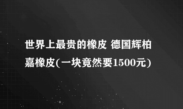 世界上最贵的橡皮 德国辉柏嘉橡皮(一块竟然要1500元)