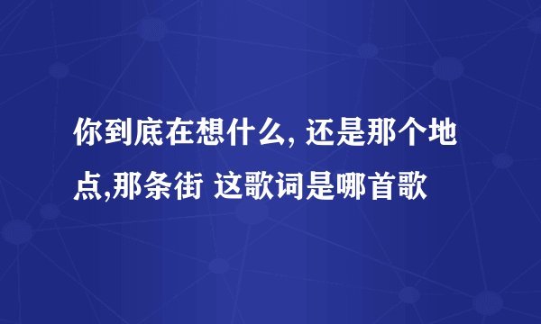你到底在想什么, 还是那个地点,那条街 这歌词是哪首歌