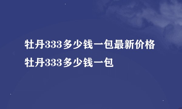 牡丹333多少钱一包最新价格牡丹333多少钱一包