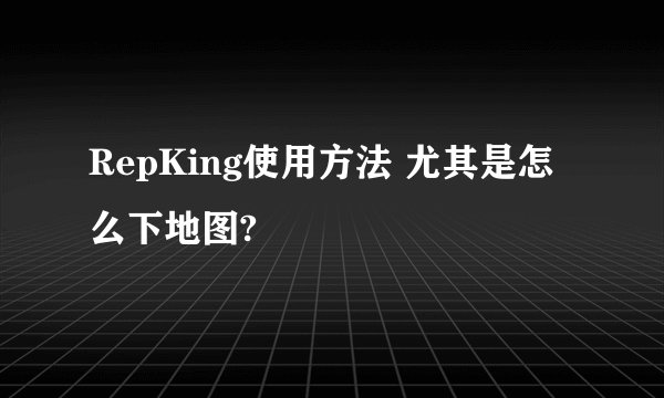RepKing使用方法 尤其是怎么下地图?