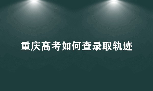 重庆高考如何查录取轨迹
