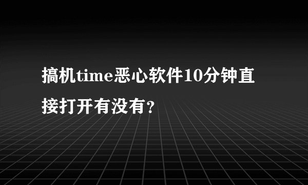 搞机time恶心软件10分钟直接打开有没有？
