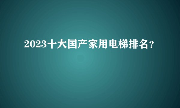2023十大国产家用电梯排名？
